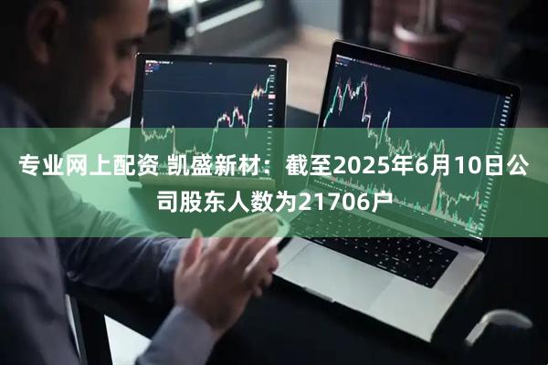 专业网上配资 凯盛新材：截至2025年6月10日公司股东人数为21706户