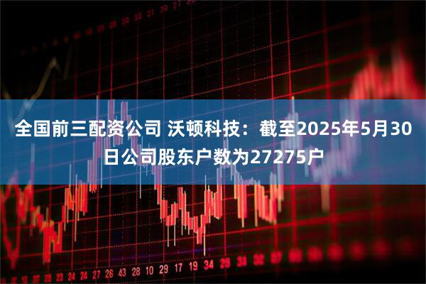 全国前三配资公司 沃顿科技：截至2025年5月30日公司股东户数为27275户