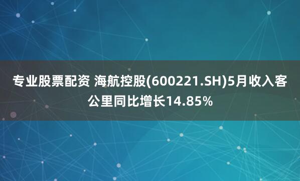 专业股票配资 海航控股(600221.SH)5月收入客公里同比增长14.85%