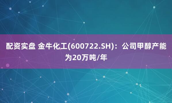 配资实盘 金牛化工(600722.SH)：公司甲醇产能为20万吨/年